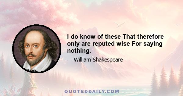 I do know of these That therefore only are reputed wise For saying nothing.