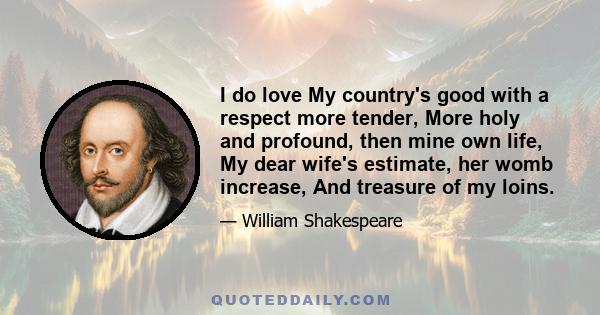 I do love My country's good with a respect more tender, More holy and profound, then mine own life, My dear wife's estimate, her womb increase, And treasure of my loins.