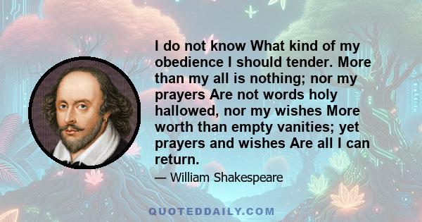 I do not know What kind of my obedience I should tender. More than my all is nothing; nor my prayers Are not words holy hallowed, nor my wishes More worth than empty vanities; yet prayers and wishes Are all I can return.