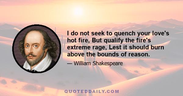 I do not seek to quench your love's hot fire, But qualify the fire's extreme rage, Lest it should burn above the bounds of reason.