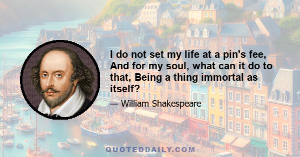 I do not set my life at a pin's fee, And for my soul, what can it do to that, Being a thing immortal as itself?