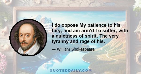 I do oppose My patience to his fury, and am arm'd To suffer, with a quietness of spirit, The very tyranny and rage of his.