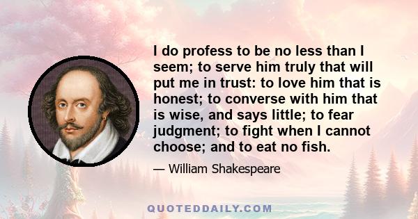 I do profess to be no less than I seem; to serve him truly that will put me in trust: to love him that is honest; to converse with him that is wise, and says little; to fear judgment; to fight when I cannot choose; and