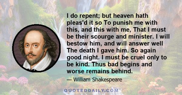 I do repent; but heaven hath pleas'd it so To punish me with this, and this with me, That I must be their scourge and minister. I will bestow him, and will answer well The death I gave him. So again good night. I must