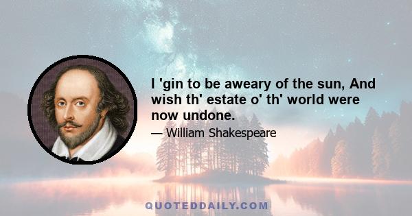 I 'gin to be aweary of the sun, And wish th' estate o' th' world were now undone.