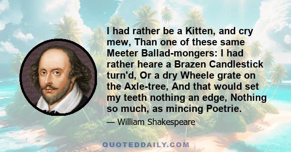 I had rather be a Kitten, and cry mew, Than one of these same Meeter Ballad-mongers: I had rather heare a Brazen Candlestick turn'd, Or a dry Wheele grate on the Axle-tree, And that would set my teeth nothing an edge,