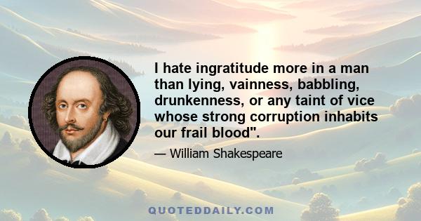 I hate ingratitude more in a man than lying, vainness, babbling, drunkenness, or any taint of vice whose strong corruption inhabits our frail blood.