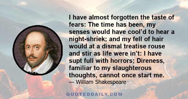 I have almost forgotten the taste of fears: The time has been, my senses would have cool’d to hear a night-shriek; and my fell of hair would at a dismal treatise rouse and stir as life were in’t: I have supt full with