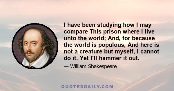 I have been studying how I may compare This prison where I live unto the world; And, for because the world is populous, And here is not a creature but myself, I cannot do it. Yet I'll hammer it out.