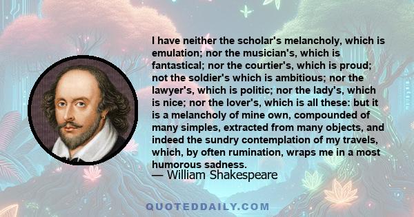 I have neither the scholar's melancholy, which is emulation; nor the musician's, which is fantastical; nor the courtier's, which is proud; not the soldier's which is ambitious; nor the lawyer's, which is politic; nor