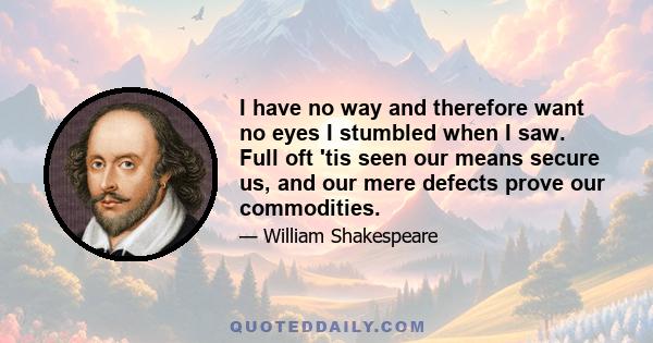 I have no way and therefore want no eyes I stumbled when I saw. Full oft 'tis seen our means secure us, and our mere defects prove our commodities.