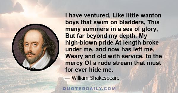 I have ventured, Like little wanton boys that swim on bladders, This many summers in a sea of glory, But far beyond my depth. My high-blown pride At length broke under me, and now has left me, Weary and old with