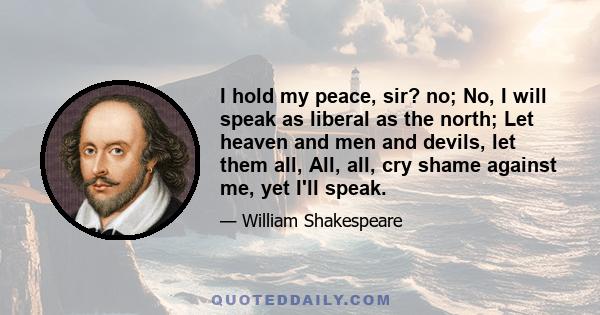 I hold my peace, sir? no; No, I will speak as liberal as the north; Let heaven and men and devils, let them all, All, all, cry shame against me, yet I'll speak.