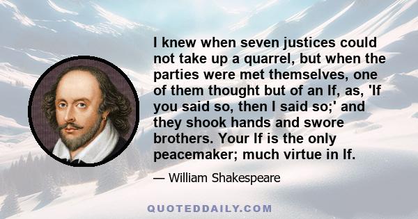 I knew when seven justices could not take up a quarrel, but when the parties were met themselves, one of them thought but of an If, as, 'If you said so, then I said so;' and they shook hands and swore brothers. Your If