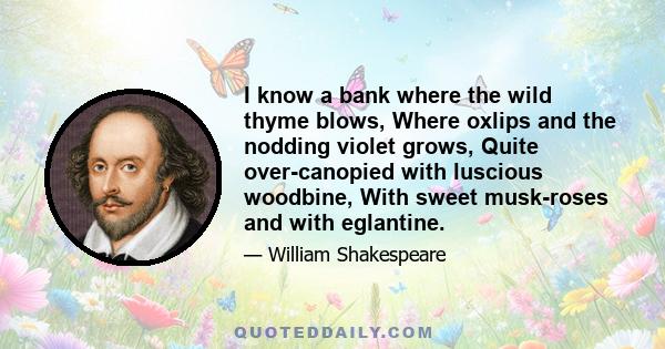 I know a bank where the wild thyme blows, Where oxlips and the nodding violet grows, Quite over-canopied with luscious woodbine, With sweet musk-roses and with eglantine.