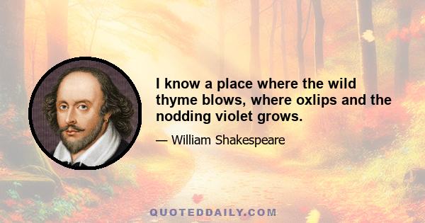 I know a place where the wild thyme blows, where oxlips and the nodding violet grows.