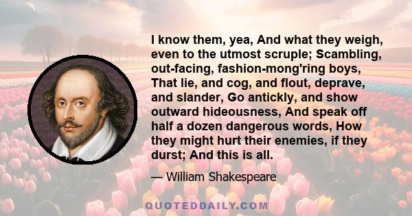 I know them, yea, And what they weigh, even to the utmost scruple; Scambling, out-facing, fashion-mong'ring boys, That lie, and cog, and flout, deprave, and slander, Go antickly, and show outward hideousness, And speak