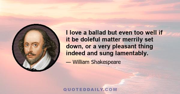 I love a ballad but even too well if it be doleful matter merrily set down, or a very pleasant thing indeed and sung lamentably.