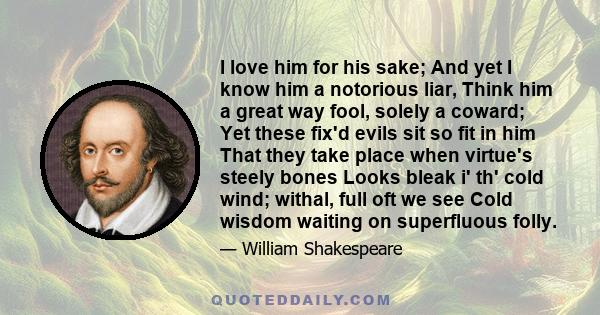 I love him for his sake; And yet I know him a notorious liar, Think him a great way fool, solely a coward; Yet these fix'd evils sit so fit in him That they take place when virtue's steely bones Looks bleak i' th' cold