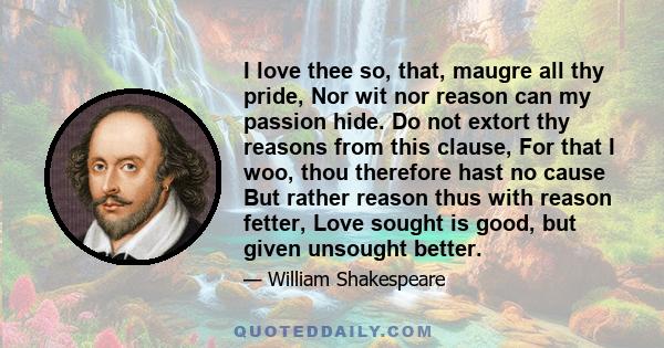 I love thee so, that, maugre all thy pride, Nor wit nor reason can my passion hide. Do not extort thy reasons from this clause, For that I woo, thou therefore hast no cause But rather reason thus with reason fetter,