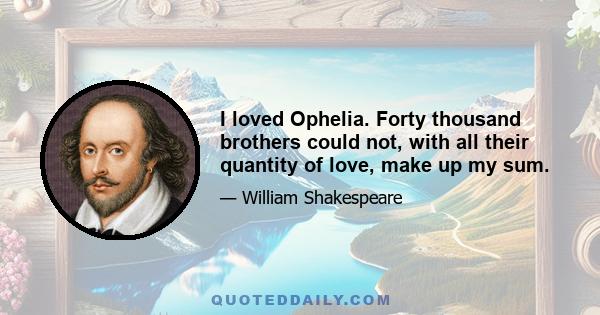 I loved Ophelia. Forty thousand brothers could not, with all their quantity of love, make up my sum.