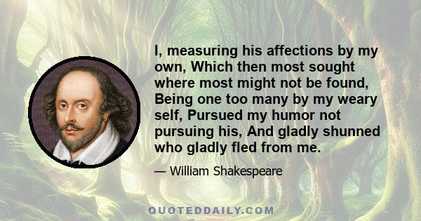 I, measuring his affections by my own, Which then most sought where most might not be found, Being one too many by my weary self, Pursued my humor not pursuing his, And gladly shunned who gladly fled from me.