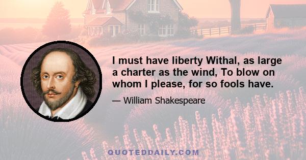 I must have liberty Withal, as large a charter as the wind, To blow on whom I please, for so fools have.