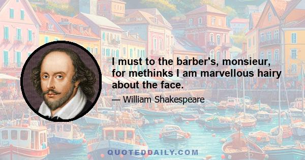 I must to the barber's, monsieur, for methinks I am marvellous hairy about the face.