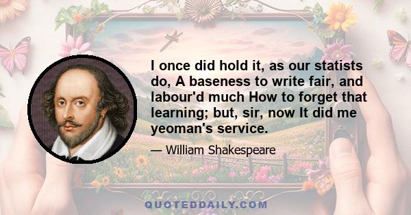 I once did hold it, as our statists do, A baseness to write fair, and labour'd much How to forget that learning; but, sir, now It did me yeoman's service.