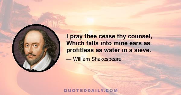 I pray thee cease thy counsel, Which falls into mine ears as profitless as water in a sieve.