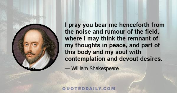 I pray you bear me henceforth from the noise and rumour of the field, where I may think the remnant of my thoughts in peace, and part of this body and my soul with contemplation and devout desires.