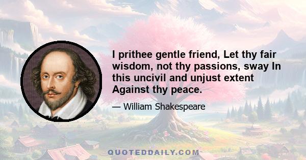 I prithee gentle friend, Let thy fair wisdom, not thy passions, sway In this uncivil and unjust extent Against thy peace.