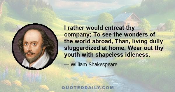 I rather would entreat thy company; To see the wonders of the world abroad, Than, living dully sluggardized at home, Wear out thy youth with shapeless idleness.