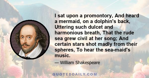 I sat upon a promontory, And heard a mermaid, on a dolphin's back, Uttering such dulcet and harmonious breath, That the rude sea grew civil at her song; And certain stars shot madly from their spheres, To hear the