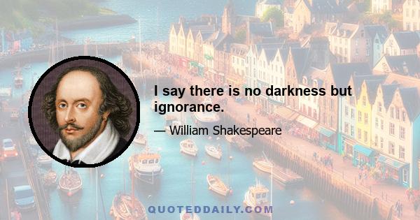 I say there is no darkness but ignorance.