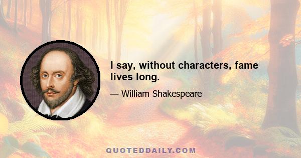 I say, without characters, fame lives long.