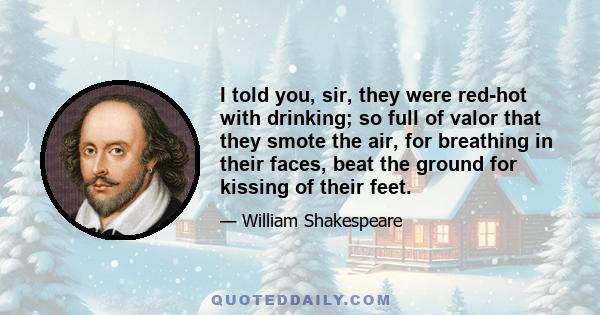 I told you, sir, they were red-hot with drinking; so full of valor that they smote the air, for breathing in their faces, beat the ground for kissing of their feet.