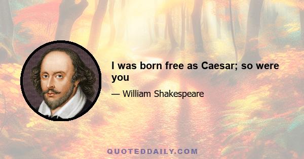 I was born free as Caesar; so were you