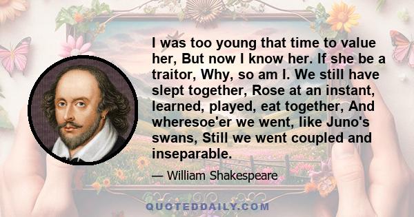 I was too young that time to value her, But now I know her. If she be a traitor, Why, so am I. We still have slept together, Rose at an instant, learned, played, eat together, And wheresoe'er we went, like Juno's swans, 