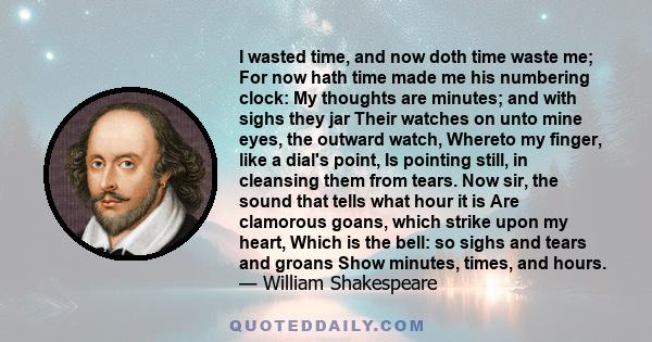 I wasted time, and now doth time waste me; For now hath time made me his numbering clock: My thoughts are minutes; and with sighs they jar Their watches on unto mine eyes, the outward watch, Whereto my finger, like a