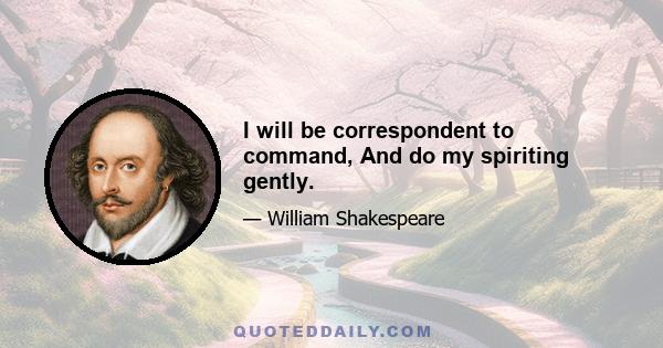 I will be correspondent to command, And do my spiriting gently.