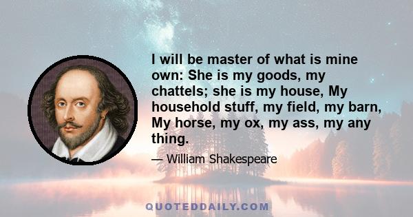 I will be master of what is mine own: She is my goods, my chattels; she is my house, My household stuff, my field, my barn, My horse, my ox, my ass, my any thing.