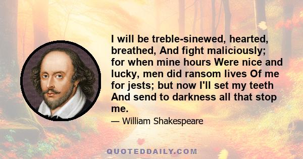 I will be treble-sinewed, hearted, breathed, And fight maliciously; for when mine hours Were nice and lucky, men did ransom lives Of me for jests; but now I'll set my teeth And send to darkness all that stop me.