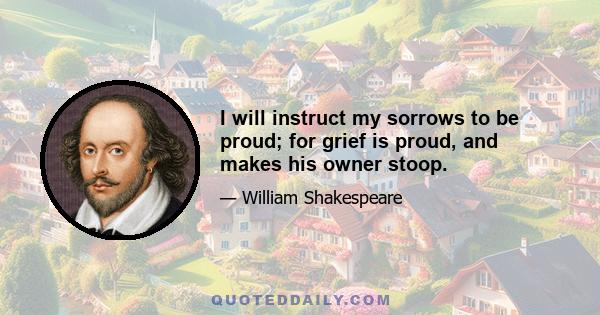 I will instruct my sorrows to be proud; for grief is proud, and makes his owner stoop.