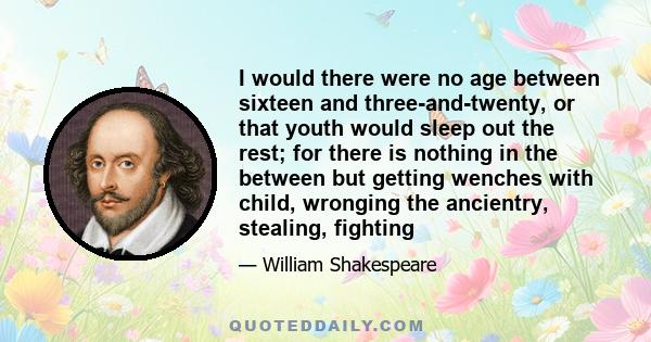 I would there were no age between sixteen and three-and-twenty, or that youth would sleep out the rest; for there is nothing in the between but getting wenches with child, wronging the ancientry, stealing, fighting