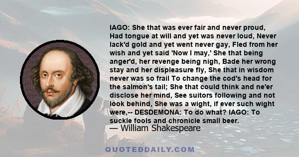 IAGO: She that was ever fair and never proud, Had tongue at will and yet was never loud, Never lack'd gold and yet went never gay, Fled from her wish and yet said 'Now I may,' She that being anger'd, her revenge being