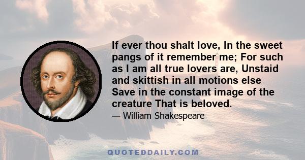 If ever thou shalt love, In the sweet pangs of it remember me; For such as I am all true lovers are, Unstaid and skittish in all motions else Save in the constant image of the creature That is beloved.