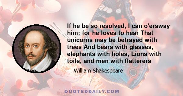 If he be so resolved, I can o'ersway him; for he loves to hear That unicorns may be betrayed with trees And bears with glasses, elephants with holes, Lions with toils, and men with flatterers