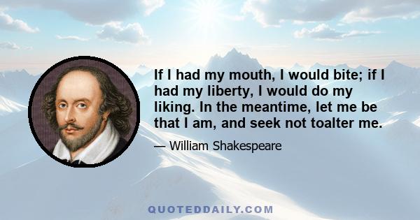 If I had my mouth, I would bite; if I had my liberty, I would do my liking. In the meantime, let me be that I am, and seek not toalter me.