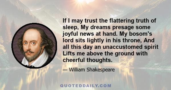 If I may trust the flattering truth of sleep, My dreams presage some joyful news at hand. My bosom's lord sits lightly in his throne, And all this day an unaccustomed spirit Lifts me above the ground with cheerful